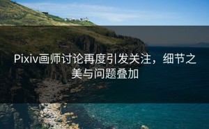 Pixiv画师讨论再度引发关注，细节之美与问题叠加