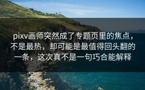 pixv画师突然成了专题页里的焦点，不是最热，却可能是最值得回头翻的一条，这次真不是一句巧合能解释