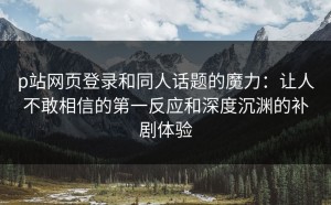 p站网页登录和同人话题的魔力：让人不敢相信的第一反应和深度沉渊的补剧体验