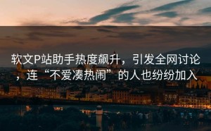 软文P站助手热度飙升，引发全网讨论，连“不爱凑热闹”的人也纷纷加入