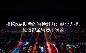 揭秘p站助手的独特魅力：越少人提，越值得单独拨出讨论