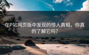 在P站网页版中发现的惊人真相，你真的了解它吗？