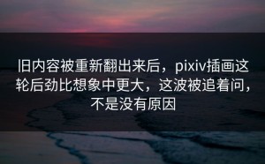旧内容被重新翻出来后，pixiv插画这轮后劲比想象中更大，这波被追着问，不是没有原因