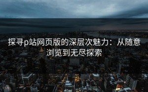 探寻p站网页版的深层次魅力：从随意浏览到无尽探索