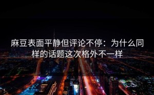 麻豆表面平静但评论不停：为什么同样的话题这次格外不一样