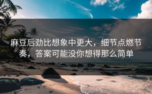 麻豆后劲比想象中更大，细节点燃节奏，答案可能没你想得那么简单