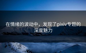 在情绪的波动中，发现了pixiv专题的深度魅力