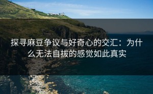 探寻麻豆争议与好奇心的交汇：为什么无法自拔的感觉如此真实