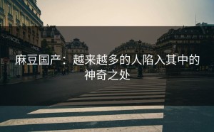 麻豆国产：越来越多的人陷入其中的神奇之处