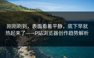 刚刚刷到，表面看着平静，底下早就热起来了——P站浏览器创作趋势解析