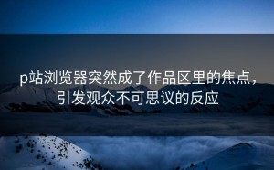 p站浏览器突然成了作品区里的焦点，引发观众不可思议的反应