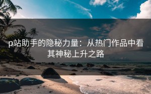 p站助手的隐秘力量：从热门作品中看其神秘上升之路