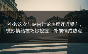 Pixiv这次与站内讨论热度连连攀升，微妙情绪被巧妙挖掘，补前情成热点