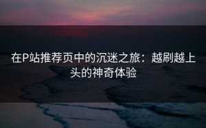 在P站推荐页中的沉迷之旅：越刷越上头的神奇体验