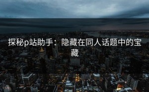 探秘p站助手：隐藏在同人话题中的宝藏