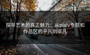 探寻艺术的真正魅力：从pixiv专题和作品区的平凡到非凡