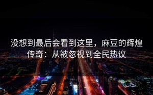 没想到最后会看到这里，麻豆的辉煌传奇：从被忽视到全民热议