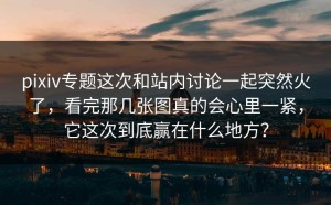 pixiv专题这次和站内讨论一起突然火了，看完那几张图真的会心里一紧，它这次到底赢在什么地方？