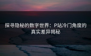 探寻隐秘的数字世界：P站冷门角度的真实差异揭秘