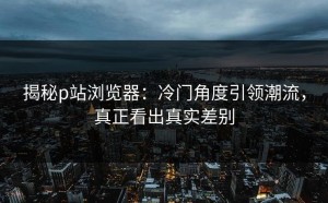 揭秘p站浏览器：冷门角度引领潮流，真正看出真实差别