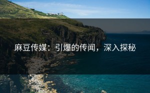 麻豆传媒：引爆的传闻，深入探秘