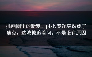插画圈里的新宠：pixiv专题突然成了焦点，这波被追着问，不是没有原因
