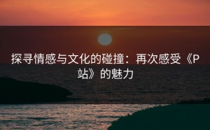 探寻情感与文化的碰撞：再次感受《P站》的魅力