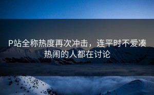 P站全称热度再次冲击，连平时不爱凑热闹的人都在讨论