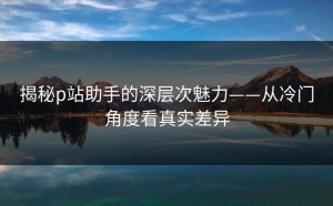 揭秘p站助手的深层次魅力——从冷门角度看真实差异