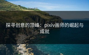 探寻创意的顶峰：pixiv画师的崛起与成就