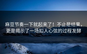 麻豆节奏一下就起来了！不止是结果，更是揭示了一场扣人心弦的过程发酵