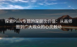 探索Pixiv专题的深层次价值：从画师圈到广大观众的心灵触动