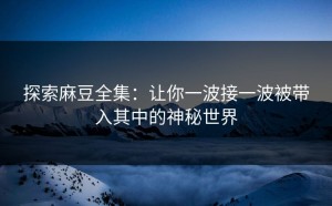 探索麻豆全集：让你一波接一波被带入其中的神秘世界
