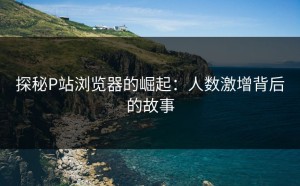 探秘P站浏览器的崛起：人数激增背后的故事