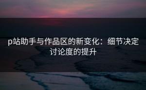 p站助手与作品区的新变化：细节决定讨论度的提升