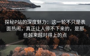 探秘P站的深度魅力：这一轮不只是表面热闹，真正让人停不下来的，是那些越来越对得上的点