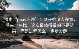 探索“pixiv专题”：刚开始没人在意，后来全在找，这次最值得看的不是结果，而是过程怎么一步步发酵
