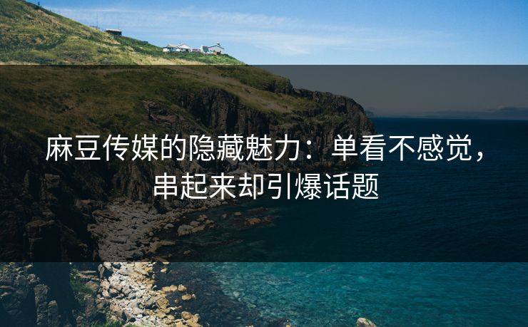 麻豆传媒的隐藏魅力：单看不感觉，串起来却引爆话题