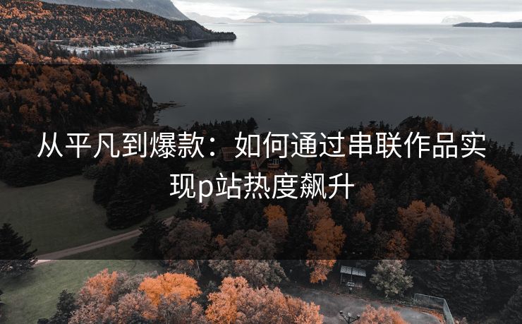从平凡到爆款：如何通过串联作品实现p站热度飙升