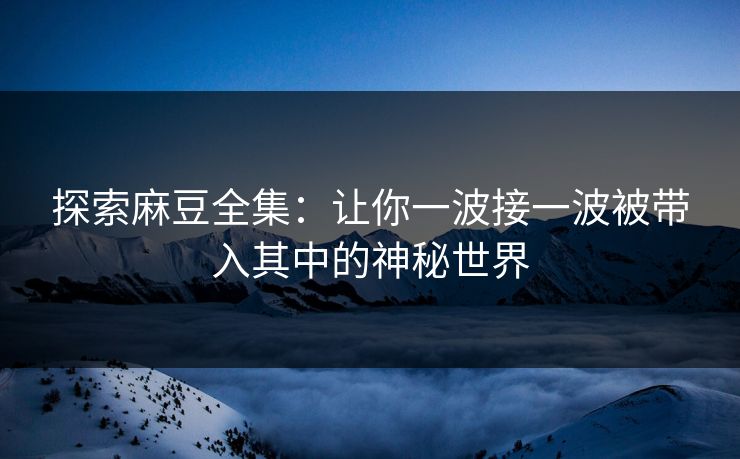探索麻豆全集:让你一波接一波被带入其中的神秘世界 探索麻豆全集:让你一波接一波被带入其中的神秘世界