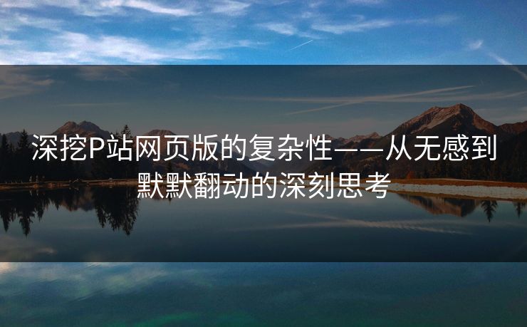 深挖P站网页版的复杂性——从无感到默默翻动的深刻思考