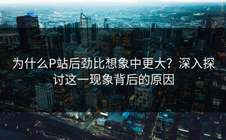 为什么P站后劲比想象中更大?深入探讨这一现象背后的原因 为什么P站后劲比想象中更大?深入探讨这一现象背后的原因