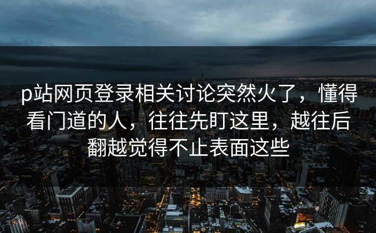 p站网页登录相关讨论突然火了，懂得看门道的人，往往先盯这里，越往后翻越觉得不止表面这些