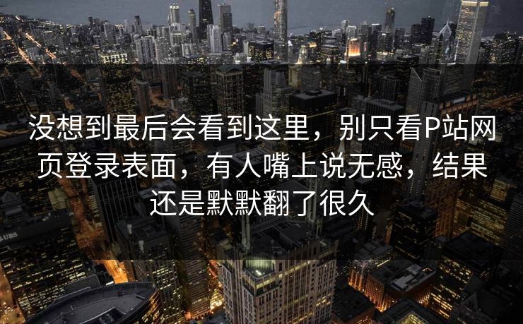 没想到最后会看到这里，别只看P站网页登录表面，有人嘴上说无感，结果还是默默翻了很久