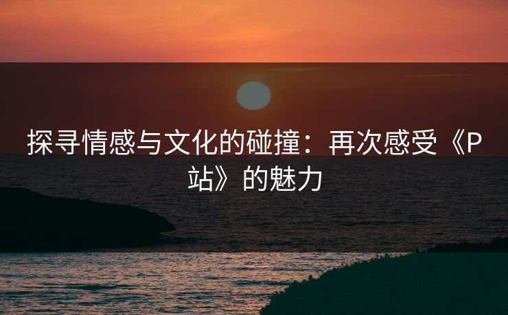 探寻情感与文化的碰撞：再次感受《P站》的魅力