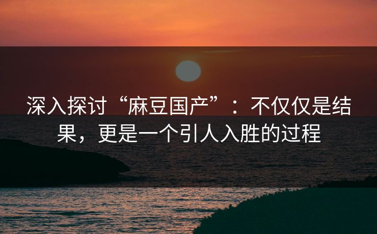 深入探讨“麻豆国产”：不仅仅是结果，更是一个引人入胜的过程
