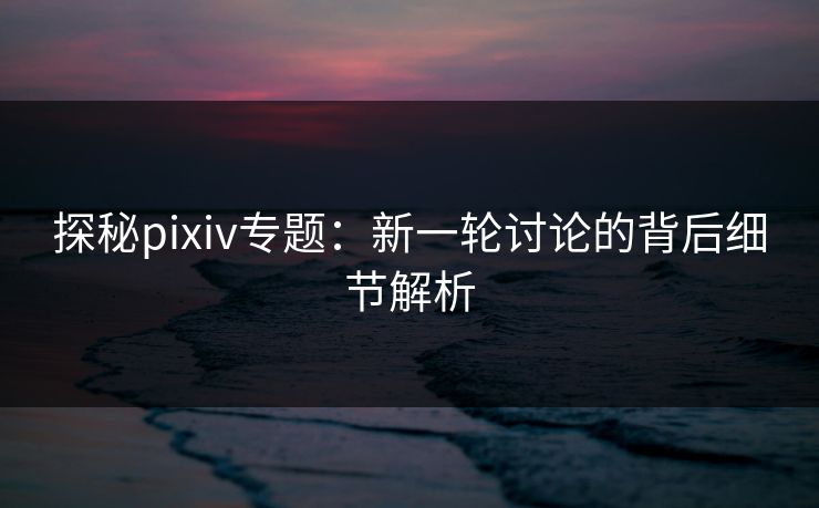 探秘pixiv专题：新一轮讨论的背后细节解析