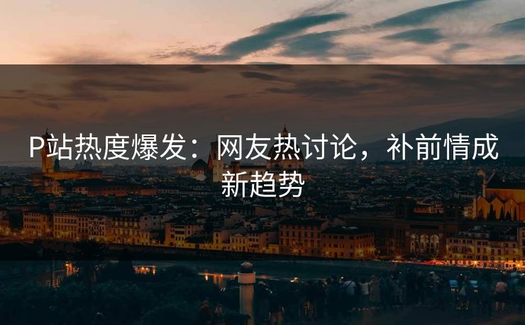 P站热度爆发:网友热讨论,补前情成新趋势 P站热度爆发:网友热讨论,补前情成新趋势