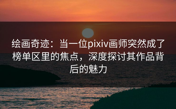 绘画奇迹：当一位pixiv画师突然成了榜单区里的焦点，深度探讨其作品背后的魅力