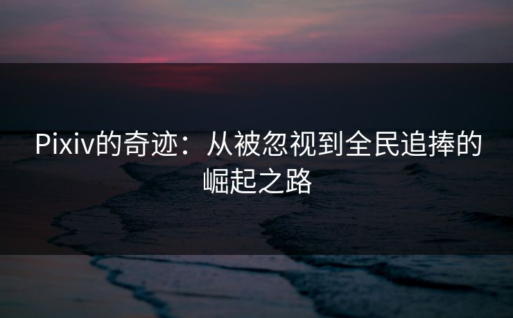 Pixiv的奇迹：从被忽视到全民追捧的崛起之路